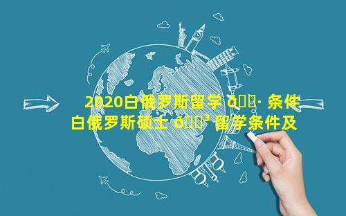 2020白俄罗斯留学 🌷 条件 白俄罗斯硕士 🐳 留学条件及费用